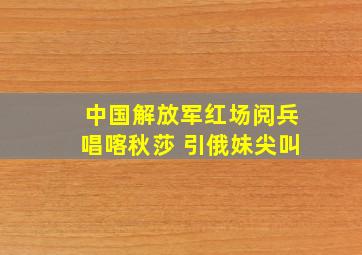 中国解放军红场阅兵唱喀秋莎 引俄妹尖叫